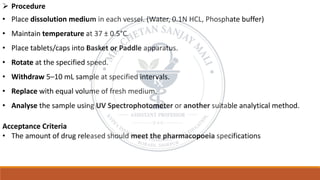 ➢ Procedure
• Place dissolution medium in each vessel. (Water, 0.1N HCL, Phosphate buffer)
• Maintain temperature at 37 ± 0.5°C.
• Place tablets/caps into Basket or Paddle apparatus.
• Rotate at the specified speed.
• Withdraw 5–10 mL sample at specified intervals.
• Replace with equal volume of fresh medium.
• Analyse the sample using UV Spectrophotometer or another suitable analytical method.
Acceptance Criteria
• The amount of drug released should meet the pharmacopoeia specifications
 