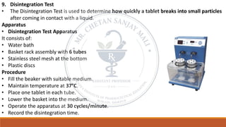9. Disintegration Test
• The Disintegration Test is used to determine how quickly a tablet breaks into small particles
after coming in contact with a liquid.
Apparatus
• Disintegration Test Apparatus
It consists of:
• Water bath
• Basket rack assembly with 6 tubes
• Stainless steel mesh at the bottom
• Plastic discs
Procedure
• Fill the beaker with suitable medium.
• Maintain temperature at 37°C.
• Place one tablet in each tube.
• Lower the basket into the medium.
• Operate the apparatus at 30 cycles/minute.
• Record the disintegration time.
 