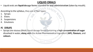 LIQUID ORALS
• Liquid orals are liquid dosage forms intended for oral administration (taken by mouth).
According to the syllabus, they are of four types:
1. Syrups
2. Elixirs
3. Suspensions
4. Emulsions
A) SYRUPS
• Syrups are viscous (thick) liquid dosage forms containing a high concentration of sugar
dissolved in water, along with the Active Pharmaceutical Ingredient (API), flavours, and
colours.
 