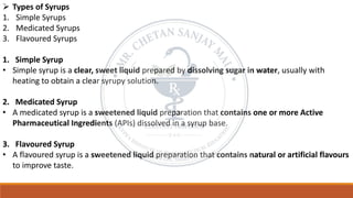 ➢ Types of Syrups
1. Simple Syrups
2. Medicated Syrups
3. Flavoured Syrups
1. Simple Syrup
• Simple syrup is a clear, sweet liquid prepared by dissolving sugar in water, usually with
heating to obtain a clear syrupy solution.
2. Medicated Syrup
• A medicated syrup is a sweetened liquid preparation that contains one or more Active
Pharmaceutical Ingredients (APIs) dissolved in a syrup base.
3. Flavoured Syrup
• A flavoured syrup is a sweetened liquid preparation that contains natural or artificial flavours
to improve taste.
 