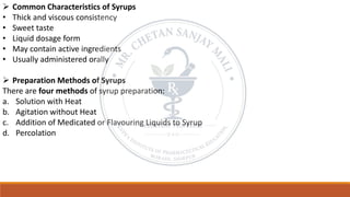 ➢ Common Characteristics of Syrups
• Thick and viscous consistency
• Sweet taste
• Liquid dosage form
• May contain active ingredients
• Usually administered orally
➢ Preparation Methods of Syrups
There are four methods of syrup preparation:
a. Solution with Heat
b. Agitation without Heat
c. Addition of Medicated or Flavouring Liquids to Syrup
d. Percolation
 