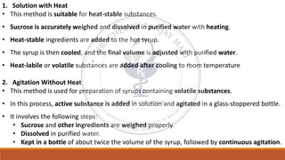 1. Solution with Heat
• This method is suitable for heat-stable substances.
• Sucrose is accurately weighed and dissolved in purified water with heating.
• Heat-stable ingredients are added to the hot syrup.
• The syrup is then cooled, and the final volume is adjusted with purified water.
• Heat-labile or volatile substances are added after cooling to room temperature
2. Agitation Without Heat
• This method is used for preparation of syrups containing volatile substances.
• In this process, active substance is added in solution and agitated in a glass-stoppered bottle.
• It involves the following steps:
• Sucrose and other ingredients are weighed properly.
• Dissolved in purified water.
• Kept in a bottle of about twice the volume of the syrup, followed by continuous agitation.
 