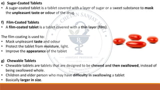 e) Sugar-Coated Tablets
• A sugar-coated tablet is a tablet covered with a layer of sugar or a sweet substance to mask
the unpleasant taste or odour of the drug.
f) Film-Coated Tablets
• A film-coated tablet is a tablet covered with a thin layer (film).
The film coating is used to:
• Mask unpleasant taste and odour
• Protect the tablet from moisture, light.
• Improve the appearance of the tablet
g) Chewable Tablets
• Chewable tablets are tablets that are designed to be chewed and then swallowed, instead of
being swallowed whole.
• Children and elder person who may have difficulty in swallowing a tablet
• Basically larger in size.
 