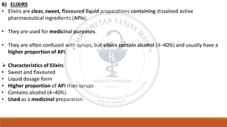 B) ELIXIRS
• Elixirs are clear, sweet, flavoured liquid preparations containing dissolved active
pharmaceutical ingredients (APIs).
• They are used for medicinal purposes.
• They are often confused with syrups, but elixirs contain alcohol (4–40%) and usually have a
higher proportion of API.
➢ Characteristics of Elixirs
• Sweet and flavoured
• Liquid dosage form
• Higher proportion of API than syrups
• Contains alcohol (4–40%)
• Used as a medicinal preparation
 