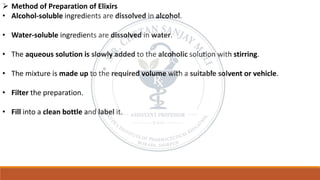 ➢ Method of Preparation of Elixirs
• Alcohol-soluble ingredients are dissolved in alcohol.
• Water-soluble ingredients are dissolved in water.
• The aqueous solution is slowly added to the alcoholic solution with stirring.
• The mixture is made up to the required volume with a suitable solvent or vehicle.
• Filter the preparation.
• Fill into a clean bottle and label it.
 