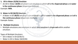1. Oil in Water (O/W) Emulsion
• An Oil in Water (O/W) emulsion is an emulsion in which oil is the dispersed phase and water
is the continuous phase (dispersion medium).
Example: Milk.
2. Water in Oil (W/O) Emulsion
• A Water in Oil (W/O) emulsion is an emulsion in which water is the dispersed phase and oil is
the continuous phase (dispersion medium).
Example: Butter.
3. Multiple Emulsions
• Multiple emulsions are emulsions in which one emulsion is dispersed within another
emulsion.
Types of Multiple Emulsions
• Oil in Water in Oil (O/W/O)
• Water in Oil in Water (W/O/W)
 