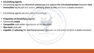➢ Emulsifying Agents
• Emulsifying agents are chemical substances that reduce the interfacial tension between two
immiscible liquids (oil and water), allowing them to mix and form a stable emulsion.
• Emulsifying agents are also called Emulsifiers.
✓ Properties of Emulsifying Agents
• Chemically stable
• Compatible with other ingredients of the emulsion
• Non-toxic and safe
• Capable of reducing the interfacial tension between oil and water to form a stable emulsion
 