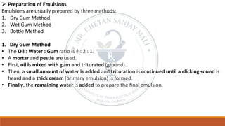 ➢ Preparation of Emulsions
Emulsions are usually prepared by three methods:
1. Dry Gum Method
2. Wet Gum Method
3. Bottle Method
1. Dry Gum Method
• The Oil : Water : Gum ratio is 4 : 2 : 1.
• A mortar and pestle are used.
• First, oil is mixed with gum and triturated (ground).
• Then, a small amount of water is added and trituration is continued until a clicking sound is
heard and a thick cream (primary emulsion) is formed.
• Finally, the remaining water is added to prepare the final emulsion.
 