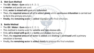 2. Wet Gum Method
• The Oil : Water : Gum ratio is 4 : 2 : 1.
• A mortar and pestle are used.
• First, water is mixed with gum and triturated.
• Then, the required amount of oil is added slowly while continuous trituration is carried out
to form the primary emulsion.
• Finally, the remaining water is added to prepare the final emulsion.
3. Bottle Method
• The Oil : Water : Gum ratio is 2 : 2 : 1.
• This method is mainly used for volatile and non-viscous oils.
• First, oil is mixed with gum in a bottle and shaken thoroughly.
• Then, the required amount of water is added and shaking is continued until a primary
emulsion is formed.
• Finally, the remaining water is added slowly to prepare the final emulsion.
 