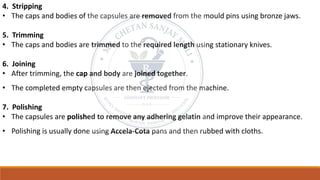 4. Stripping
• The caps and bodies of the capsules are removed from the mould pins using bronze jaws.
5. Trimming
• The caps and bodies are trimmed to the required length using stationary knives.
6. Joining
• After trimming, the cap and body are joined together.
• The completed empty capsules are then ejected from the machine.
7. Polishing
• The capsules are polished to remove any adhering gelatin and improve their appearance.
• Polishing is usually done using Accela-Cota pans and then rubbed with cloths.
 