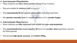 2. Semi-Automatic Filling Machine
• These machines are more advanced than manual filling machines.
• They are suitable for medium-scale production.
• They automatically fill the capsules with powder and close (cap) them.
• The operator manually loads the empty capsules and the powder hopper.
3. Fully Automatic Filling Machine
• These machines are fully automated and suitable for large-scale production.
• They automatically load empty capsules, fill them with powder, close (cap) them, and sort
the filled capsules.
• They provide high speed, accuracy, and uniform filling.
 