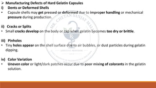 ➢ Manufacturing Defects of Hard Gelatin Capsules
i) Dents or Deformed Shells
• Capsule shells may get pressed or deformed due to improper handling or mechanical
pressure during production.
ii) Cracks or Splits
• Small cracks develop on the body or cap when gelatin becomes too dry or brittle.
iii) Pinholes
• Tiny holes appear on the shell surface due to air bubbles, or dust particles during gelatin
dipping.
iv) Color Variation
• Uneven color or light/dark patches occur due to poor mixing of colorants in the gelatin
solution.
 