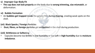 v) Improper Cap–Body Fit
• The cap does not lock properly on the body due to wrong trimming, size mismatch, or
deformation.
vi) Bubble Formation
• Air bubbles get trapped inside the gelatin film during dipping, creating weak spots on the
shell.
(vii) Black Specks / Foreign Particles
• Dust, fibres, or foreign particles get embedded in the shell during production.
(viii) Brittleness or Softening
• Capsules become too brittle in low humidity or too soft in high humidity due to moisture
imbalance.
 