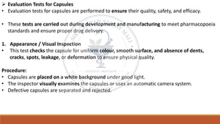 ➢ Evaluation Tests for Capsules
• Evaluation tests for capsules are performed to ensure their quality, safety, and efficacy.
• These tests are carried out during development and manufacturing to meet pharmacopoeia
standards and ensure proper drug delivery.
1. Appearance / Visual Inspection
• This test checks the capsule for uniform colour, smooth surface, and absence of dents,
cracks, spots, leakage, or deformation to ensure physical quality.
Procedure:
• Capsules are placed on a white background under good light.
• The inspector visually examines the capsules or uses an automatic camera system.
• Defective capsules are separated and rejected.
 