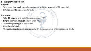 2. Weight Variation Test
Purpose:
• To ensure that each capsule contains a uniform amount of fill material.
• It helps maintain dose uniformity.
Procedure:
• Take 20 tablets and weight each capsules (W1)
• Empty them and weigh empty shell (W2)
• The average weight is calculated.
• Calculate W1-W2
• The weight variation is compared with the acceptable pharmacopoeia limits.
 