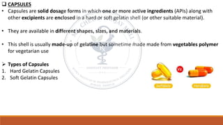 ❑ CAPSULES
• Capsules are solid dosage forms in which one or more active ingredients (APIs) along with
other excipients are enclosed in a hard or soft gelatin shell (or other suitable material).
• They are available in different shapes, sizes, and materials.
• This shell is usually made-up of gelatine but sometime made made from vegetables polymer
for vegetarian use
➢ Types of Capsules
1. Hard Gelatin Capsules
2. Soft Gelatin Capsules
 