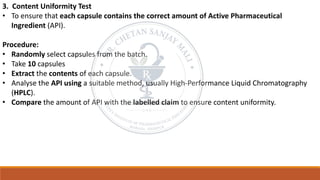 3. Content Uniformity Test
• To ensure that each capsule contains the correct amount of Active Pharmaceutical
Ingredient (API).
Procedure:
• Randomly select capsules from the batch.
• Take 10 capsules
• Extract the contents of each capsule.
• Analyse the API using a suitable method, usually High-Performance Liquid Chromatography
(HPLC).
• Compare the amount of API with the labelled claim to ensure content uniformity.
 