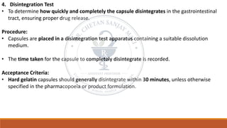 4. Disintegration Test
• To determine how quickly and completely the capsule disintegrates in the gastrointestinal
tract, ensuring proper drug release.
Procedure:
• Capsules are placed in a disintegration test apparatus containing a suitable dissolution
medium.
• The time taken for the capsule to completely disintegrate is recorded.
Acceptance Criteria:
• Hard gelatin capsules should generally disintegrate within 30 minutes, unless otherwise
specified in the pharmacopoeia or product formulation.
 