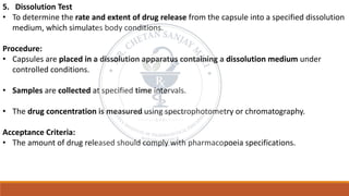 5. Dissolution Test
• To determine the rate and extent of drug release from the capsule into a specified dissolution
medium, which simulates body conditions.
Procedure:
• Capsules are placed in a dissolution apparatus containing a dissolution medium under
controlled conditions.
• Samples are collected at specified time intervals.
• The drug concentration is measured using spectrophotometry or chromatography.
Acceptance Criteria:
• The amount of drug released should comply with pharmacopoeia specifications.
 