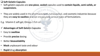 ❑ Soft Gelatin Capsules
• Soft gelatin capsules are one-piece, sealed capsules used to contain liquids, semi-solids, or
suspensions.
• They are widely used in the pharmaceutical, nutraceutical, and cosmetic industries because
they are easy to swallow and can encapsulate various types of formulations.
E.g. Vitamin E soft gel, Omega 3 fish oil.
✓ Advantages of Soft Gelatin Capsules
• Easy to swallow
• Provide precise dosing
• Better bioavailability
• Mask unpleasant taste and odour
• Rapid drug absorption
 