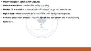 ✓ Disadvantages of Soft Gelatin Capsules
• Moisture sensitive – may be affected by humidity.
• Limited fill materials – not suitable for all types of drugs and formulations.
• Higher cost – more expensive to manufacture than hard gelatin capsules.
• Complex production process – requires specialized equipment and manufacturing
techniques.
 