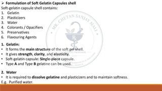 ➢ Formulation of Soft Gelatin Capsules shell
Soft-gelatin capsule shell contains:
1. Gelatin
2. Plasticizers
3. Water
4. Colorants / Opacifiers
5. Preservatives
6. Flavouring Agents
1. Gelatin:
• It forms the main structure of the soft gel shell.
• It gives strength, clarity, and elasticity.
• Soft-gelatin capsule: Single-piece capsule.
• Type A and Type B gelatine can be used.
2. Water
• It is required to dissolve gelatine and plasticizers and to maintain softness.
E.g. Purified water.
 