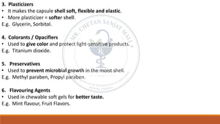 3. Plasticizers
• It makes the capsule shell soft, flexible and elastic.
• More plasticizer = softer shell.
E.g. Glycerin, Sorbitol.
4. Colorants / Opacifiers
• Used to give color and protect light-sensitive products.
E.g. Titanium dioxide.
5. Preservatives
• Used to prevent microbial growth in the moist shell.
E.g. Methyl paraben, Propyl paraben.
6. Flavouring Agents
• Used in chewable soft gels for better taste.
E.g. Mint flavour, Fruit Flavors.
 