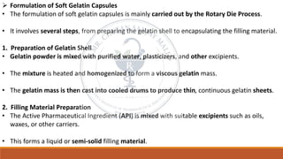 ➢ Formulation of Soft Gelatin Capsules
• The formulation of soft gelatin capsules is mainly carried out by the Rotary Die Process.
• It involves several steps, from preparing the gelatin shell to encapsulating the filling material.
1. Preparation of Gelatin Shell
• Gelatin powder is mixed with purified water, plasticizers, and other excipients.
• The mixture is heated and homogenized to form a viscous gelatin mass.
• The gelatin mass is then cast into cooled drums to produce thin, continuous gelatin sheets.
2. Filling Material Preparation
• The Active Pharmaceutical Ingredient (API) is mixed with suitable excipients such as oils,
waxes, or other carriers.
• This forms a liquid or semi-solid filling material.
 