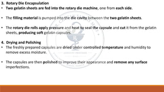 3. Rotary Die Encapsulation
• Two gelatin sheets are fed into the rotary die machine, one from each side.
• The filling material is pumped into the die cavity between the two gelatin sheets.
• The rotary die rolls apply pressure and heat to seal the capsule and cut it from the gelatin
sheets, producing soft gelatin capsules.
4. Drying and Polishing
• The freshly prepared capsules are dried under controlled temperature and humidity to
remove excess moisture.
• The capsules are then polished to improve their appearance and remove any surface
imperfections.
 