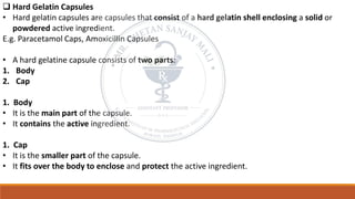 ❑ Hard Gelatin Capsules
• Hard gelatin capsules are capsules that consist of a hard gelatin shell enclosing a solid or
powdered active ingredient.
E.g. Paracetamol Caps, Amoxicillin Capsules
• A hard gelatine capsule consists of two parts:
1. Body
2. Cap
1. Body
• It is the main part of the capsule.
• It contains the active ingredient.
1. Cap
• It is the smaller part of the capsule.
• It fits over the body to enclose and protect the active ingredient.
 