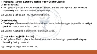 ➢ Packaging, Storage & Stability Testing of Soft Gelatin Capsules
(a) Blister Packing
• Soft gels are packed in PVC–Aluminium or PVDC blisters, which protect each capsule
separately from moisture and handling damage.
E.g. Vitamin E soft gels in PVC–Aluminium blisters.
(b) Strip Packing
• Two layers of heat-sealed aluminium foil enclose individual soft gels to provide an airtight
pack for moisture-sensitive products.
E.g. Vitamin A soft gels in aluminium–aluminium strips.
(c) Bottle Packing (HDPE Bottles)
• Soft gels are filled in plastic bottles with cotton or cushioning to prevent sticking and
breaking during transport.
E.g. Omega 3 soft gel in HDPE Bottles.
 