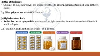 (d) Use of Desiccants
• Silica gel or molecular sieves are placed in bottles to absorb extra moisture and keep soft gels
stable.
E.g. Silica gel pouches inside HDPE bottles.
(e) Light-Resistant Pack
• Amber bottles or opaque blisters are used for light-sensitive formulations such as Vitamin A
and E soft gels.
E.g. Vitamin A and E soft gels in amber HDPE bottles.
 