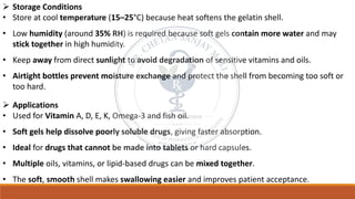➢ Storage Conditions
• Store at cool temperature (15–25°C) because heat softens the gelatin shell.
• Low humidity (around 35% RH) is required because soft gels contain more water and may
stick together in high humidity.
• Keep away from direct sunlight to avoid degradation of sensitive vitamins and oils.
• Airtight bottles prevent moisture exchange and protect the shell from becoming too soft or
too hard.
➢ Applications
• Used for Vitamin A, D, E, K, Omega-3 and fish oil.
• Soft gels help dissolve poorly soluble drugs, giving faster absorption.
• Ideal for drugs that cannot be made into tablets or hard capsules.
• Multiple oils, vitamins, or lipid-based drugs can be mixed together.
• The soft, smooth shell makes swallowing easier and improves patient acceptance.
 