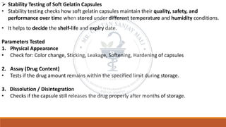 ➢ Stability Testing of Soft Gelatin Capsules
• Stability testing checks how soft gelatin capsules maintain their quality, safety, and
performance over time when stored under different temperature and humidity conditions.
• It helps to decide the shelf-life and expiry date.
Parameters Tested
1. Physical Appearance
• Check for: Color change, Sticking, Leakage, Softening, Hardening of capsules
2. Assay (Drug Content)
• Tests if the drug amount remains within the specified limit during storage.
3. Dissolution / Disintegration
• Checks if the capsule still releases the drug properly after months of storage.
 