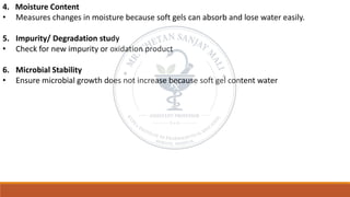 4. Moisture Content
• Measures changes in moisture because soft gels can absorb and lose water easily.
5. Impurity/ Degradation study
• Check for new impurity or oxidation product
6. Microbial Stability
• Ensure microbial growth does not increase because soft gel content water
 