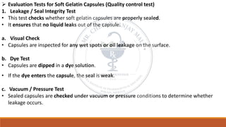 ➢ Evaluation Tests for Soft Gelatin Capsules (Quality control test)
1. Leakage / Seal Integrity Test
• This test checks whether soft gelatin capsules are properly sealed.
• It ensures that no liquid leaks out of the capsule.
a. Visual Check
• Capsules are inspected for any wet spots or oil leakage on the surface.
b. Dye Test
• Capsules are dipped in a dye solution.
• If the dye enters the capsule, the seal is weak.
c. Vacuum / Pressure Test
• Sealed capsules are checked under vacuum or pressure conditions to determine whether
leakage occurs.
 
