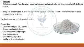 ❑ PELLETS
• Pellets are small, free-flowing, spherical or semi-spherical solid particles, usually 0.5–2.0 mm
in size.
• They are widely used in oral dosage forms, such as capsules, tablets, and controlled-release
drug delivery systems.
E.g. Pantoprazole enteric coated pellets
Properties
• Uniform size (0.5 to 2.0 mm)
• Smooth spherical shape
• Good mechanical strength
• Low dust content
• Good flow properties
• Uniform drug distribution
 