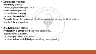 ✓ Advantages of Pellets
• Uniformity of dose
• Easy storage and transportation
• Controlled drug release
• Reduced dose dumping
• Enhanced bioavailability
• Versatile dosage forms (can be filled into capsules or compressed into tablets)
• Excellent flow properties
✓ Disadvantages of Pellets
• Preparation is complicated and time-consuming.
• High manufacturing cost.
• Requires specialized equipment.
• Requires trained and skilled personnel for manufacturing.
 