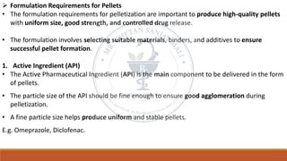 ➢ Formulation Requirements for Pellets
• The formulation requirements for pelletization are important to produce high-quality pellets
with uniform size, good strength, and controlled drug release.
• The formulation involves selecting suitable materials, binders, and additives to ensure
successful pellet formation.
1. Active Ingredient (API)
• The Active Pharmaceutical Ingredient (API) is the main component to be delivered in the form
of pellets.
• The particle size of the API should be fine enough to ensure good agglomeration during
pelletization.
• A fine particle size helps produce uniform and stable pellets.
E.g. Omeprazole, Diclofenac.
 