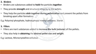 2. Binders
• Binders are substances added to hold the particles together.
• They provide strength and structural integrity to the pellets.
• They help the particles stick together during pelletization and prevent the pellets from
breaking apart after formation.
E.g. Polyvinyl phosphate, hydroxypropyl methyl cellulose, Starch.
3. Fillers
• Fillers are inert substances added to increase the bulk (volume) of the pellets.
• They also help in obtaining the desired pellet size and weight.
E.g. Lactose, Microcrystalline cellulose.
 