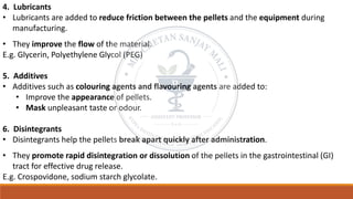 4. Lubricants
• Lubricants are added to reduce friction between the pellets and the equipment during
manufacturing.
• They improve the flow of the material.
E.g. Glycerin, Polyethylene Glycol (PEG)
5. Additives
• Additives such as colouring agents and flavouring agents are added to:
• Improve the appearance of pellets.
• Mask unpleasant taste or odour.
6. Disintegrants
• Disintegrants help the pellets break apart quickly after administration.
• They promote rapid disintegration or dissolution of the pellets in the gastrointestinal (GI)
tract for effective drug release.
E.g. Crospovidone, sodium starch glycolate.
 