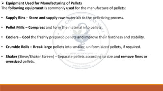 ➢ Equipment Used for Manufacturing of Pellets
The following equipment is commonly used for the manufacture of pellets:
• Supply Bins – Store and supply raw materials to the pelletizing process.
• Pellet Mills – Compress and form the material into pellets.
• Coolers – Cool the freshly prepared pellets and improve their hardness and stability.
• Crumble Rolls – Break large pellets into smaller, uniform-sized pellets, if required.
• Shaker (Sieve/Shaker Screen) – Separate pellets according to size and remove fines or
oversized pellets.
 