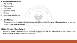 ➢ Process of Pelletization
1. Dry mixing
2. Wet massing
3. Extrusion
4. Spheronization
5. Drying
6. Screening & Polishing
(i) Dry Mixing
• The process begins by mixing the drug with diluent, binder, and other excipients to form a
uniform dry powder blend.
(ii) Wet Massing (Granulation)
• A suitable liquid (water or binder solution) is added to the dry mix to form a soft, plastic, and
workable wet mass suitable for extrusion.
 