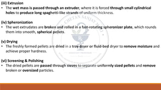 (iii) Extrusion
• The wet mass is passed through an extruder, where it is forced through small cylindrical
holes to produce long spaghetti-like strands of uniform thickness.
(iv) Spheronization
• The wet extrudates are broken and rolled in a fast-rotating spheronizer plate, which rounds
them into smooth, spherical pellets.
(v) Drying
• The freshly formed pellets are dried in a tray dryer or fluid-bed dryer to remove moisture and
achieve proper hardness.
(vi) Screening & Polishing
• The dried pellets are passed through sieves to separate uniformly sized pellets and remove
broken or oversized particles.
 