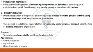 ➢ Pelletization Techniques
• Pelletization is the process of converting fine powders or particles of bulk drugs and
excipients into small, free-flowing, and nearly spherical particles called pellets.
1. Direct Pelletization
• Direct pelletization is the process of forming pellets directly from the powder without using
intermediate steps such as extrusion or granulation.
• This method is suitable for materials that can naturally agglomerate or compact with the help
of binders, moisture, or pressure.
Purpose:
• To produce uniform, stable, and free-flowing pellets.
Applications:
• Pharmaceuticals
• Agriculture
• Other industrial products
 