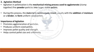 2. Agitation Method
• Agitation in pelletization is the mechanical mixing process used to agglomerate (clump
together) fine powder particles into larger, stable pellets.
• During this process, the material is continuously mixed, usually with the addition of moisture
or a binder, to form uniform-sized pellets.
Importance of Agitation
• Promotes agglomeration of particles.
• Produces uniform-sized pellets.
• Improves pellet quality and strength.
• Helps control pellet size and uniformity.
 