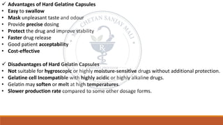 ✓ Advantages of Hard Gelatine Capsules
• Easy to swallow
• Mask unpleasant taste and odour
• Provide precise dosing
• Protect the drug and improve stability
• Faster drug release
• Good patient acceptability
• Cost-effective
✓ Disadvantages of Hard Gelatin Capsules
• Not suitable for hygroscopic or highly moisture-sensitive drugs without additional protection.
• Gelatine cell Incompatible with highly acidic or highly alkaline drugs.
• Gelatin may soften or melt at high temperatures.
• Slower production rate compared to some other dosage forms.
 
