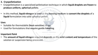 3. Cryopelletization
• Cryopelletization is a specialized pelletization technique in which liquid droplets are frozen to
produce uniform, spherical pellets.
• In this method, liquid nitrogen is used as the freezing medium to convert the droplets of a
liquid formulation into solid spherical pellets.
Uses
• Suitable for thermolabile (heat-sensitive) drugs.
• Used for formulations that require gentle handling.
Important Point
• The amount of liquid nitrogen required depends on the solid content and temperature of the
solution or suspension being processed.
 