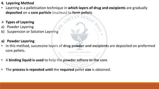 4. Layering Method
• Layering is a palletisation technique in which layers of drug and excipients are gradually
deposited on a core particle (nucleus) to form pellets.
➢ Types of Layering
a) Powder Layering
b) Suspension or Solution Layering
a) Powder Layering
• In this method, successive layers of drug powder and excipients are deposited on preformed
core pellets.
• A binding liquid is used to help the powder adhere to the core.
• The process is repeated until the required pellet size is obtained.
 