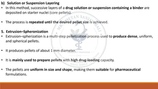 b) Solution or Suspension Layering
• In this method, successive layers of a drug solution or suspension containing a binder are
deposited on starter nuclei (core pellets).
• The process is repeated until the desired pellet size is achieved.
5. Extrusion–Spheronization
• Extrusion–spherization is a multi-step pelletization process used to produce dense, uniform,
and spherical pellets.
• It produces pellets of about 1 mm diameter.
• It is mainly used to prepare pellets with high drug-loading capacity.
• The pellets are uniform in size and shape, making them suitable for pharmaceutical
formulations.
 